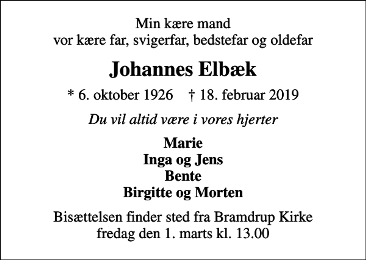 <p>Min kære mand vor kære far, svigerfar, bedstefar og oldefar<br />Johannes Elbæk<br />* 6. oktober 1926 ✝ 18. februar 2019<br />Du vil altid være i vores hjerter<br />Marie Inga og Jens Bente Birgitte og Morten<br />Bisættelsen finder sted fra Bramdrup Kirke fredag den 1. marts kl. 13.00</p>