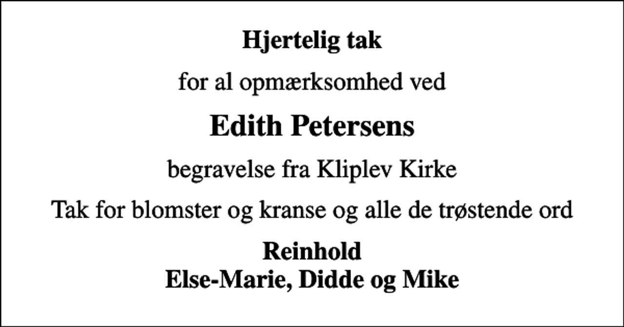 <p>Hjertelig tak<br />for al opmærksomhed ved<br />Edith Petersens<br />begravelse fra Kliplev Kirke<br />Tak for blomster og kranse og alle de trøstende ord<br />Reinhold Else-Marie, Didde og Mike</p>