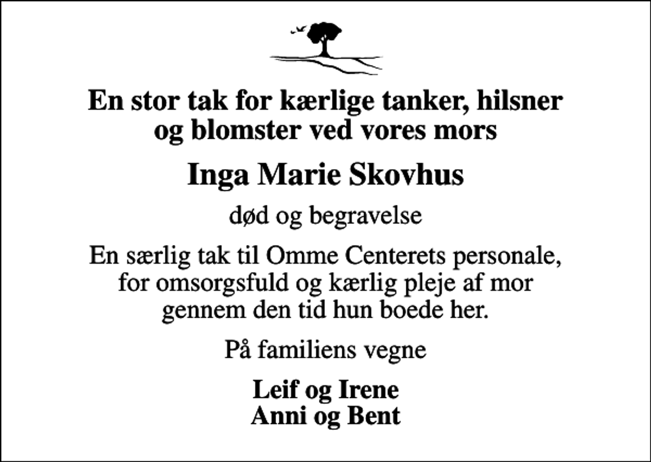 <p>En stor tak for kærlige tanker, hilsner og blomster ved vores mors<br />Inga Marie Skovhus<br />død og begravelse<br />En særlig tak til Omme Centerets personale, for omsorgsfuld og kærlig pleje af mor gennem den tid hun boede her.<br />På familiens vegne<br />Leif og Irene Anni og Bent</p>