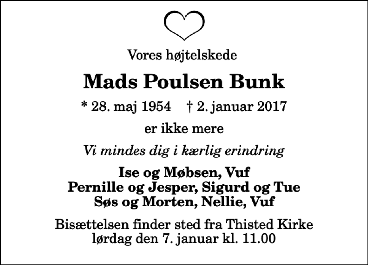 <p>Vores højtelskede<br />Mads Poulsen Bunk<br />* 28. maj 1954 ✝ 2. januar 2017<br />er ikke mere<br />Vi mindes dig i kærlig erindring<br />Ise og Møbsen, Vuf Pernille og Jesper, Sigurd og Tue Søs og Morten, Nellie, Vuf<br />Bisættelsen finder sted fra Thisted Kirke lørdag den 7. januar kl. 11.00</p>