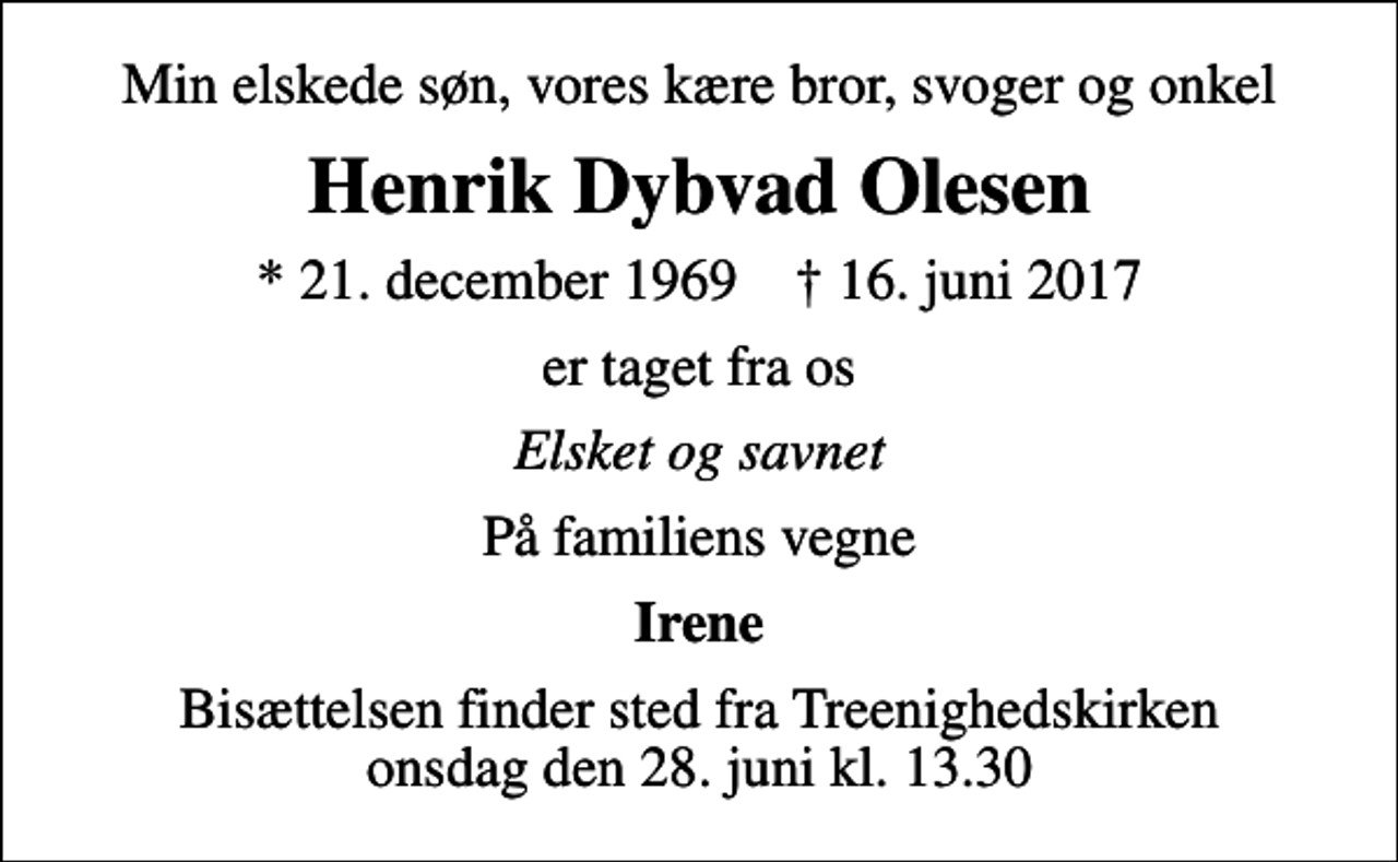 <p>Min elskede søn, vores kære bror, svoger og onkel<br />Henrik Dybvad Olesen<br />* 21. december 1969 ✝ 16. juni 2017<br />er taget fra os<br />Elsket og savnet<br />På familiens vegne<br />Irene<br />Bisættelsen finder sted fra Treenighedskirken onsdag den 28. juni kl. 13.30</p>