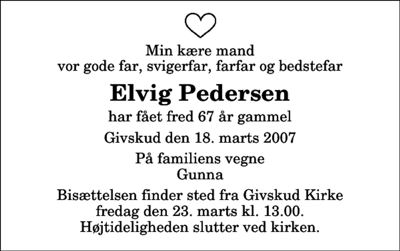 <p>Min kære mand vor gode far, svigerfar, farfar og bedstefar<br />Elvig Pedersen<br />har fået fred 67 år gammel<br />Givskud den 18. marts 2007<br />På familiens vegne Gunna<br />Bisættelsen finder sted fra Givskud Kirke fredag den 23. marts kl. 13.00 Højtideligheden slutter ved kirken.</p>
