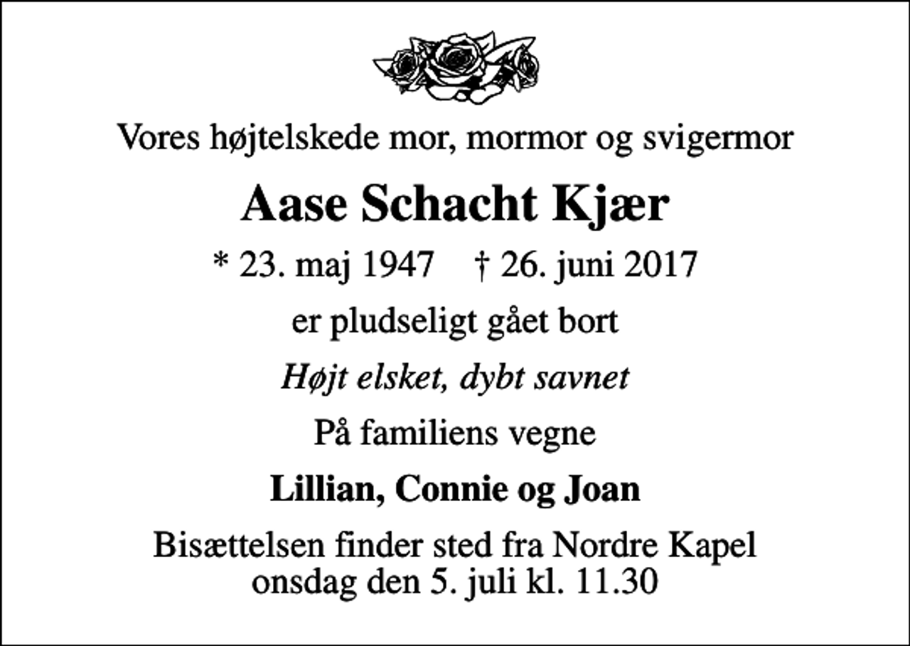 <p>Vores højtelskede mor, mormor og svigermor<br />Aase Schacht Kjær<br />* 23. maj 1947 ✝ 26. juni 2017<br />er pludseligt gået bort<br />Højt elsket, dybt savnet<br />På familiens vegne<br />Lillian, Connie og Joan<br />Bisættelsen finder sted fra Nordre Kapel onsdag den 5. juli kl. 11.30</p>
