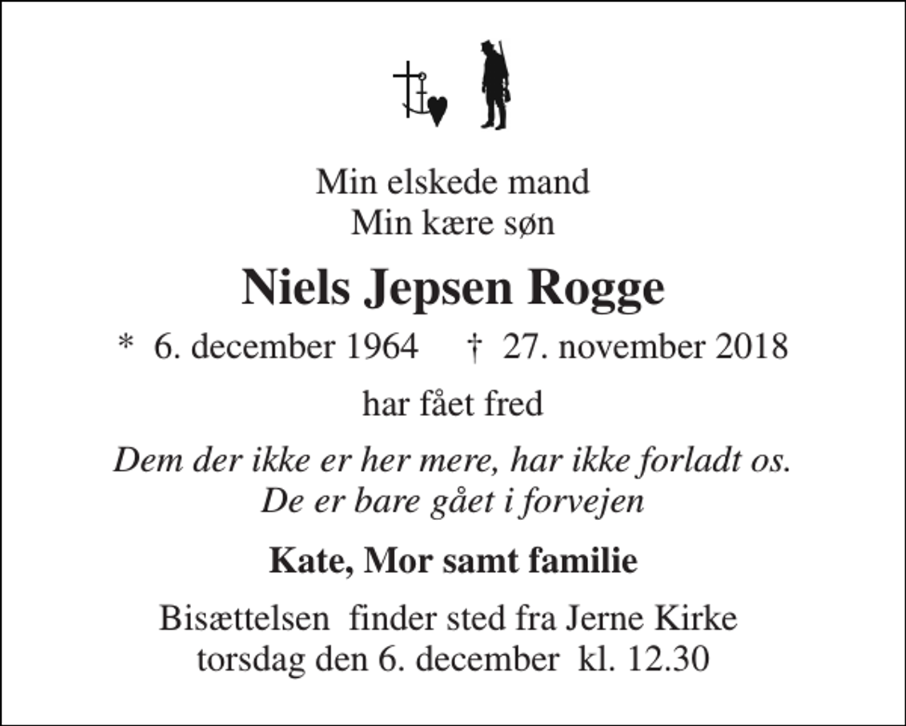 <p>Min elskede mand Min kære søn<br />Niels Jepsen Rogge<br />*​ 6. december 1964​ †​ 27. november 2018<br />har fået fred<br />Dem der ikke er her mere, har ikke forladt os. De er bare gået i forvejen<br />Kate, Mor samt familie<br />Bisættelsen​ finder sted fra Jerne Kirke​ torsdag den 6. december​ kl. 12.30</p>