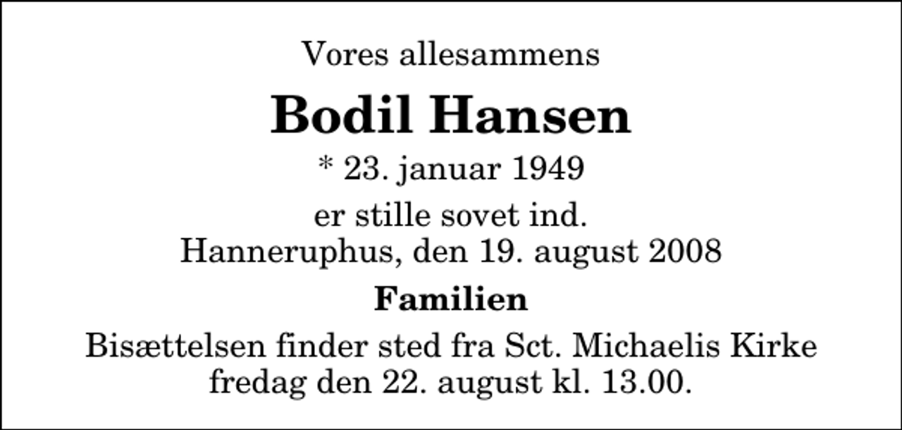 <p>Vores allesammens<br />Bodil Hansen<br />* 23. januar 1949<br />er stille sovet ind. Hanneruphus, den 19. august 2008<br />Familien<br />Bisættelsen finder sted fra Sankt Michaelis Kirke fredag den 22. august kl. 13.00</p>