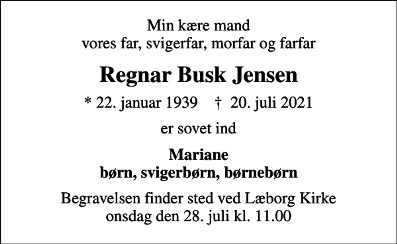 <p>Min kære mand vores far, svigerfar, morfar og farfar<br />Regnar Busk Jensen<br />* 22. januar 1939 ✝ 20. juli 2021<br />er sovet ind<br />Mariane børn, svigerbørn, børnebørn<br />Begravelsen finder sted ved Læborg Kirke onsdag den 28. juli kl. 11.00</p>