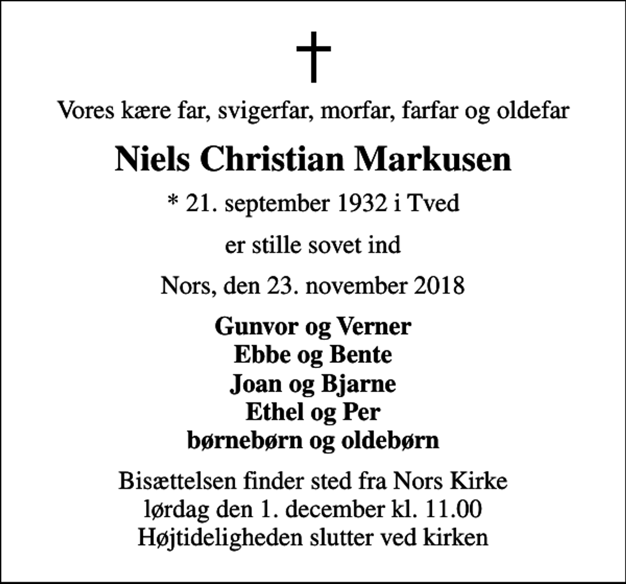 <p>Vores kære far, svigerfar, morfar, farfar og oldefar<br />Niels Christian Markusen<br />* 21. september 1932 i Tved<br />er stille sovet ind<br />Nors, den 23. november 2018<br />Gunvor og Verner Ebbe og Bente Joan og Bjarne Ethel og Per børnebørn og oldebørn<br />Bisættelsen finder sted fra Nors Kirke lørdag den 1. december kl. 11.00 Højtideligheden slutter ved kirken</p>