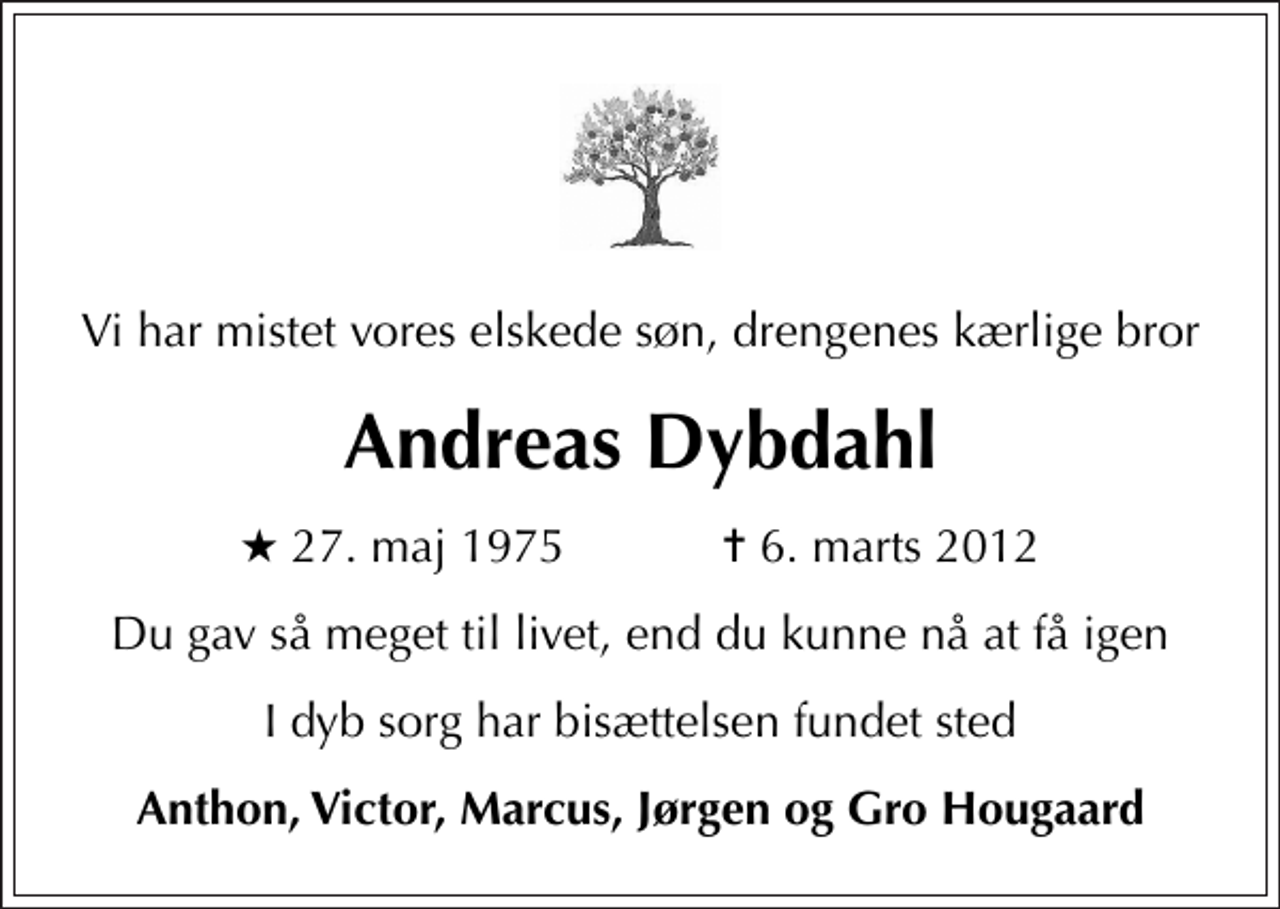 <p>Vi har mistet vores elskede søn, drengenes kærlige bror<br />Andreas Dybdahl<br />* 27. maj 1975 ✝ 6. marts 2012<br />Du gav så meget til livet, end du kunne nå at få igen<br />I dyb sorg har bisættelsen fundet sted<br />Anthon, Victor, Marcus, Jørgen og Gro Hougaard</p>