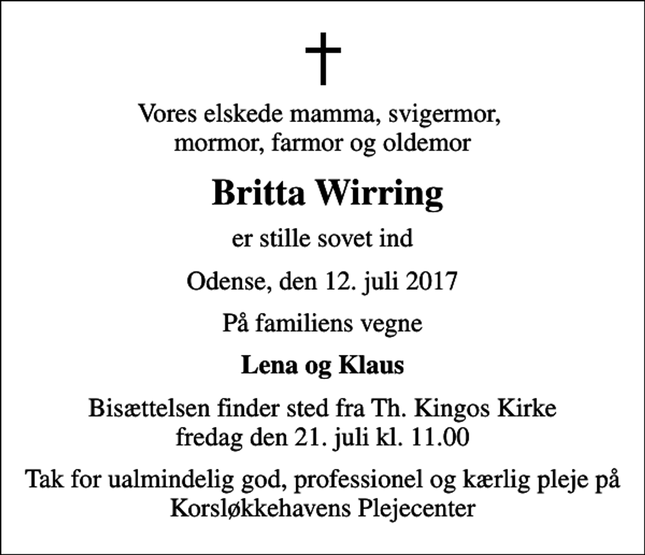 <p>Vores elskede mamma, svigermor, mormor, farmor og oldemor<br />Britta Wirring<br />er stille sovet ind<br />Odense, den 12. juli 2017<br />På familiens vegne<br />Lena og Klaus<br />Bisættelsen finder sted fra Th. Kingos Kirke fredag den 21. juli kl. 11.00<br />Tak for ualmindelig god, professionel og kærlig pleje på Korsløkkehavens Plejecenter</p>