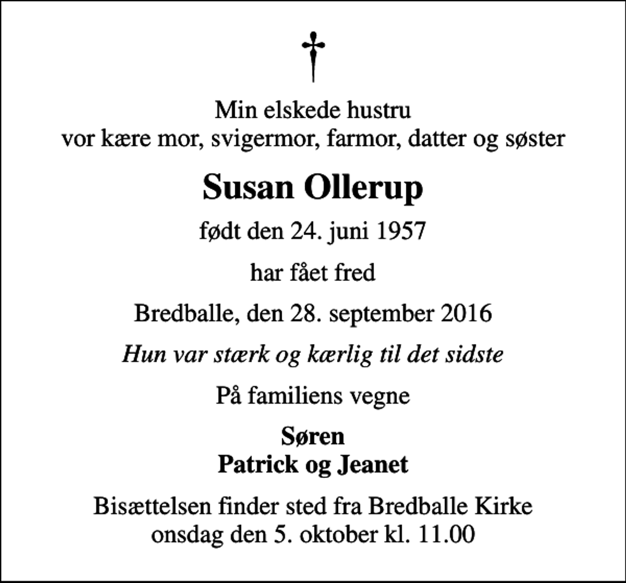 <p>Min elskede hustru vor kære mor, svigermor, farmor, datter og søster<br />Susan Ollerup<br />født den 24. juni 1957<br />har fået fred<br />Bredballe, den 28. september 2016<br />Hun var stærk og kærlig til det sidste<br />På familiens vegne<br />Søren Patrick og Jeanet<br />Bisættelsen finder sted fra Bredballe Kirke onsdag den 5. oktober kl. 11.00</p>