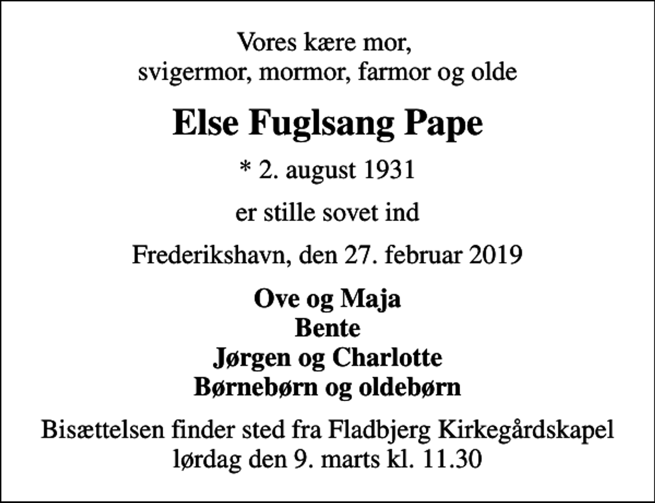 <p>Vores kære mor, svigermor, mormor, farmor og olde<br />Else Fuglsang Pape<br />* 2. august 1931<br />er stille sovet ind<br />Frederikshavn, den 27. februar 2019<br />Ove og Maja Bente Jørgen og Charlotte Børnebørn og oldebørn<br />Bisættelsen finder sted fra Fladbjerg Kirkegårdskapel lørdag den 9. marts kl. 11.30</p>