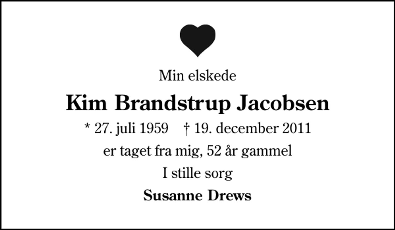 <p>Min elskede<br />Kim Brandstrup Jacobsen<br />* 27. juli 1959 ✝ 19. december 2011<br />er taget fra mig, 52 år gammel<br />I stille sorg<br />Susanne Drews</p>