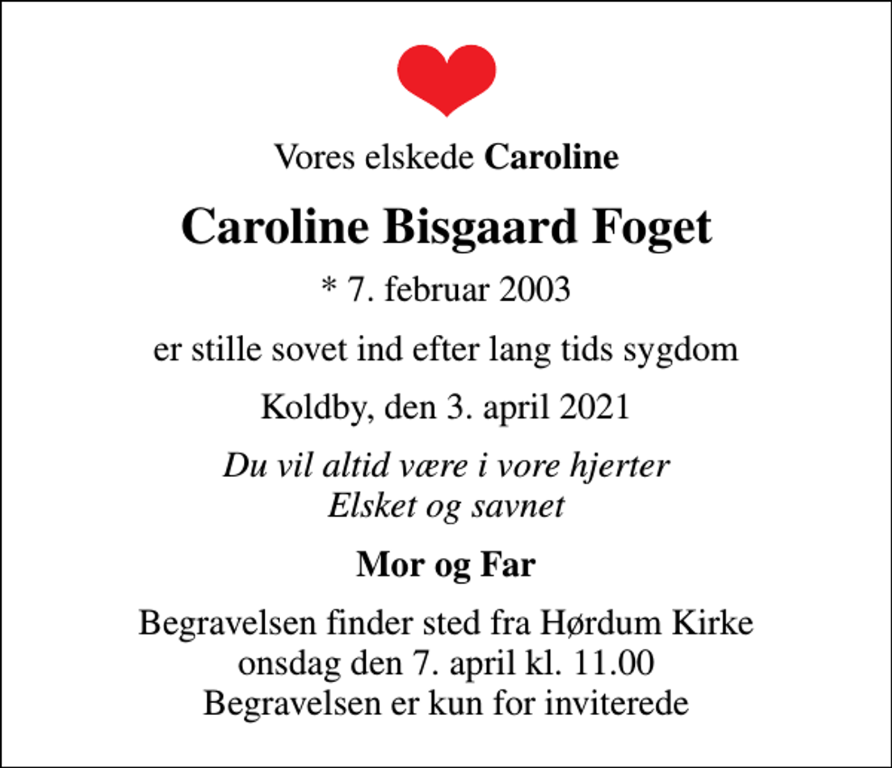 <p>Vores elskede <em>Caroline<br />Caroline Bisgaard Foget<br />* 7. februar 2003<br />er stille sovet ind efter lang tids sygdom<br />Koldby, den 3. april 2021<br />Du vil altid være i vore hjerter Elsket og savnet<br />Mor og Far<br />Begravelsen finder sted fra Hørdum Kirke onsdag den 7. april kl. 11.00 Begravelsen er kun for inviterede</em></p>