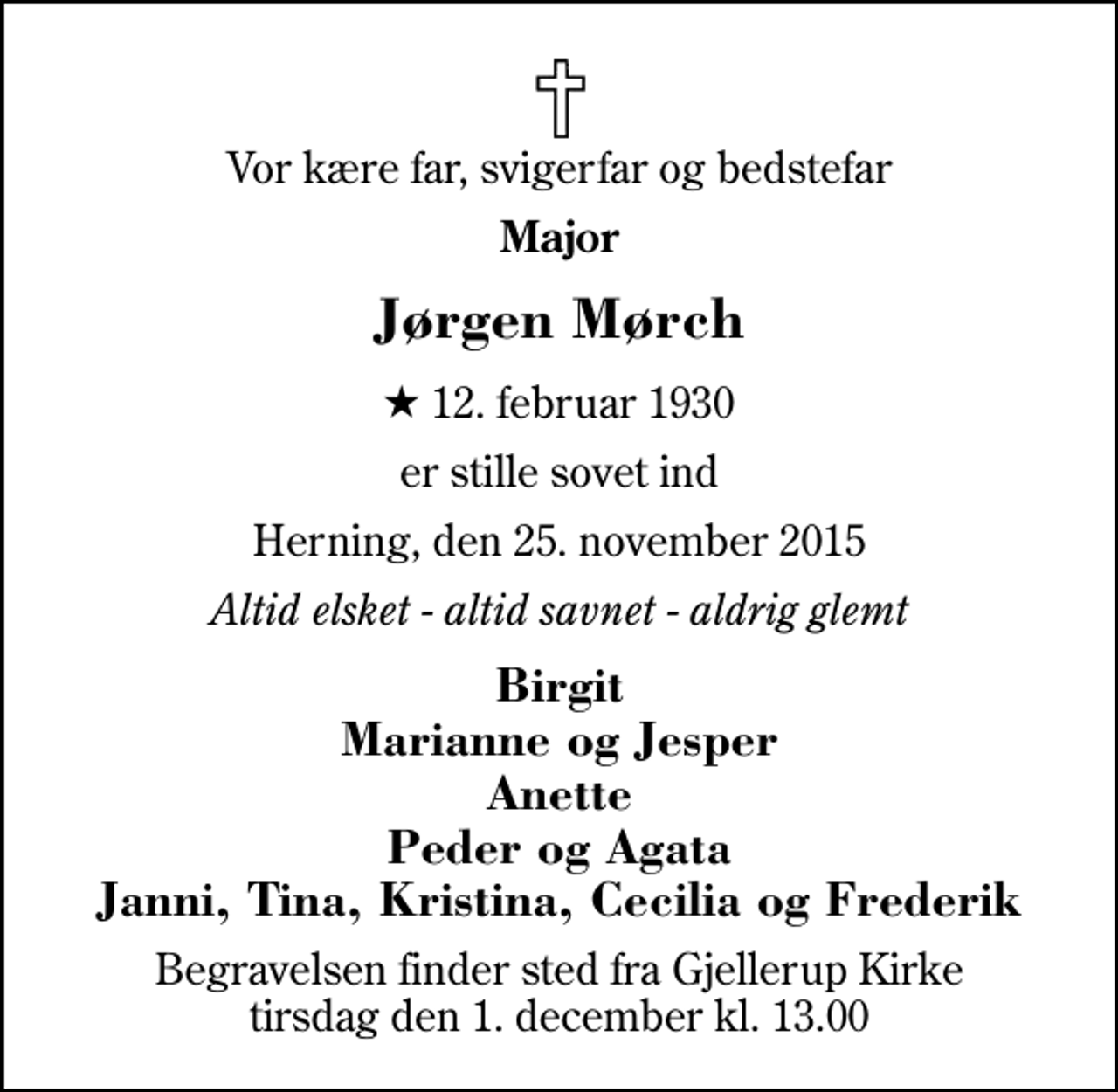 <p>Vor kære far, svigerfar og bedstefar<br />Major<br />Jørgen Mørch<br />* 12. februar 1930<br />er stille sovet ind<br />Herning, den 25. november 2015<br />Altid elsket - altid savnet - aldrig glemt<br />Birgit Marianne og Jesper Anette Peder og Agata Janni, Tina, Kristina, Cecilia og Frederik<br />Begravelsen finder sted fra Gjellerup Kirke tirsdag den 1. december kl. 13.00</p>