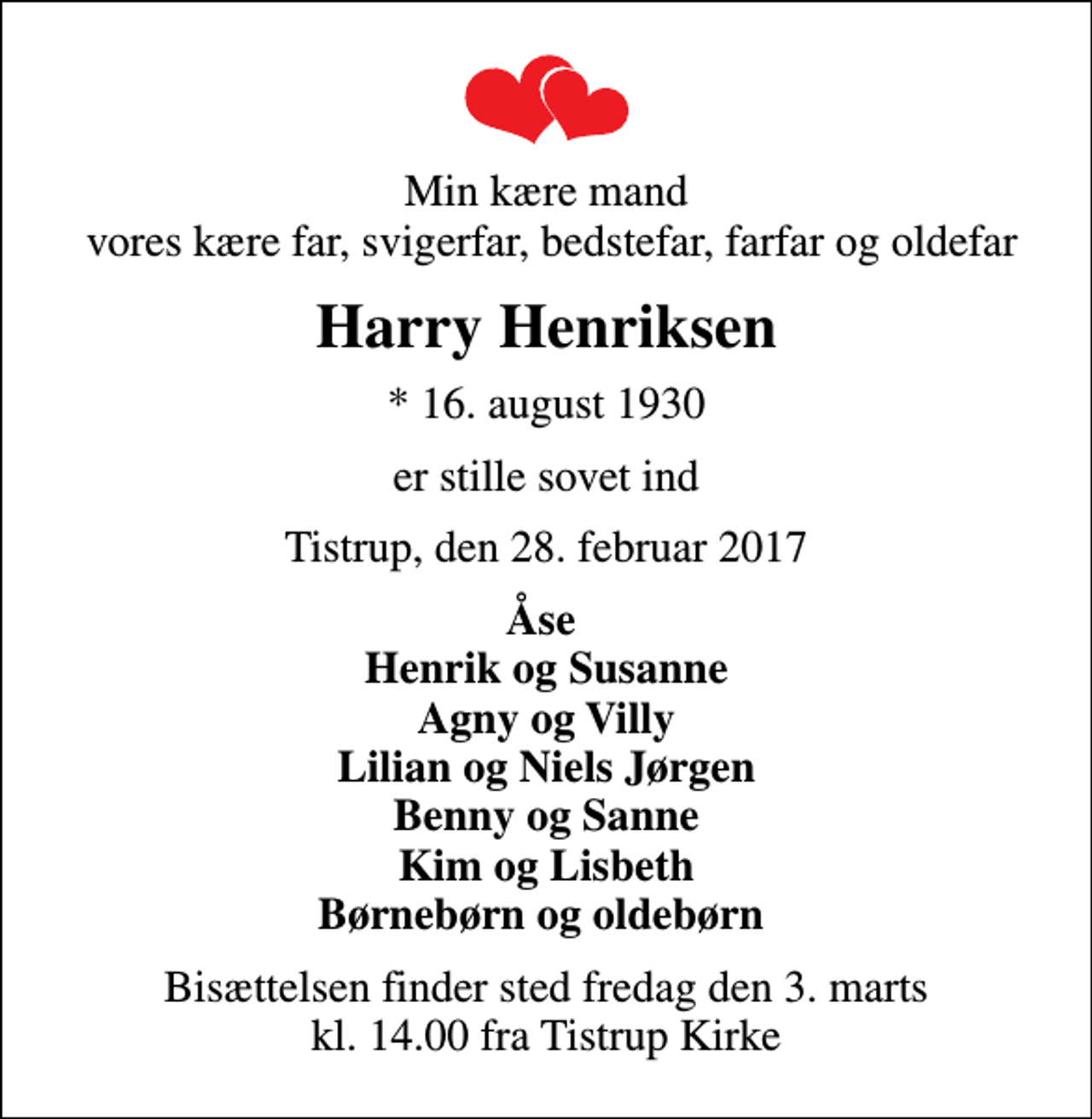 <p>Min kære mand vores kære far, svigerfar, bedstefar, farfar og oldefar<br />Harry Henriksen<br />* 16. august 1930<br />er stille sovet ind<br />Tistrup, den 28. februar 2017<br />Åse Henrik og Susanne Agny og Villy Lilian og Niels Jørgen Benny og Sanne Kim og Lisbeth Børnebørn og oldebørn<br />Bisættelsen finder sted fredag den 3. marts kl. 14.00 fra Tistrup Kirke</p>