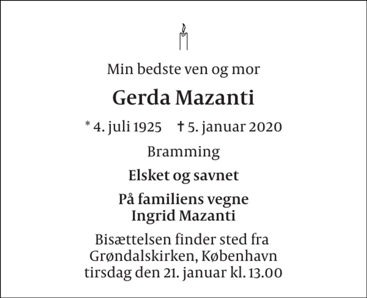 <p>Min bedste ven og mor<br />Gerda Mazanti<br />*​ 4. juli 1925​ ✝​ 5. januar 2020<br />Bramming<br />Elsket og savnet<br />På familiens vegne Ingrid Mazanti<br />Bisættelsen finder sted fra Grøndalskirken, København tirsdag den 21. januar kl. 13.00</p>