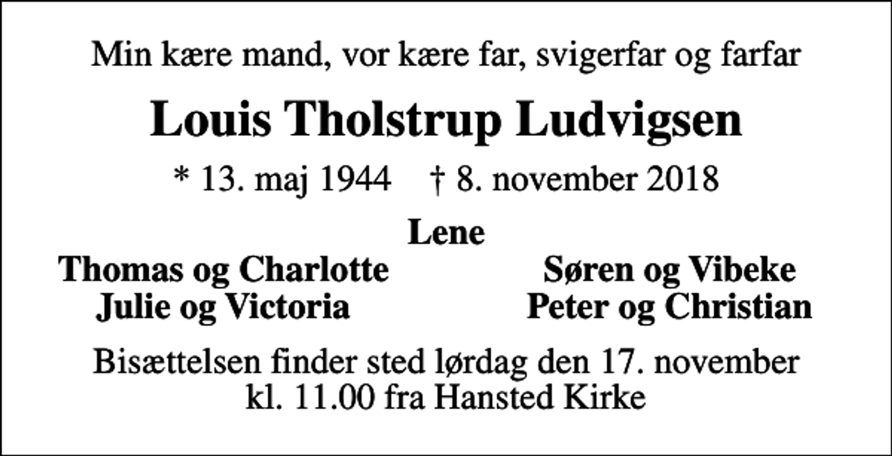 <p>Min kære mand, vor kære far, svigerfar og farfar<br />Louis Tholstrup Ludvigsen<br />* 13. maj 1944 ✝ 8. november 2018<br />Lene<br />Thomas og Charlotte<br />Søren og Vibeke<br />Julie og Victoria<br />Peter og Christian<br />Bisættelsen finder sted lørdag den 17. november kl. 11.00 fra Hansted Kirke</p>
