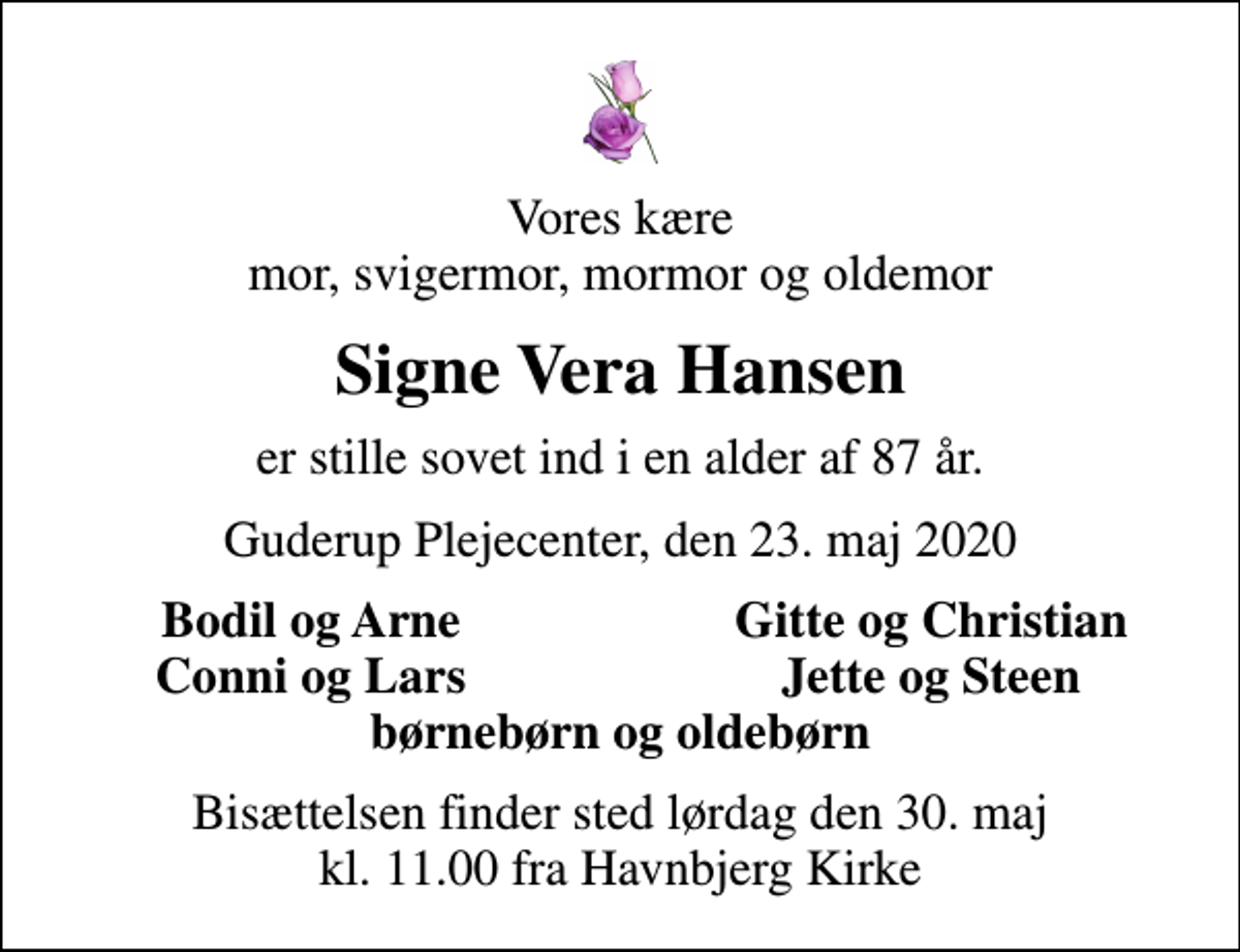<p>Vores kære mor, svigermor, mormor og oldemor<br />Signe Vera Hansen<br />er stille sovet ind i en alder af 87 år.<br />Guderup Plejecenter, den 23. maj 2020<br />Bodil og Arne<br />Gitte og Christian<br />Conni og Lars<br />Jette og Steen<br />Bisættelsen finder sted lørdag den 30. maj kl. 11.00 fra Havnbjerg Kirke</p>