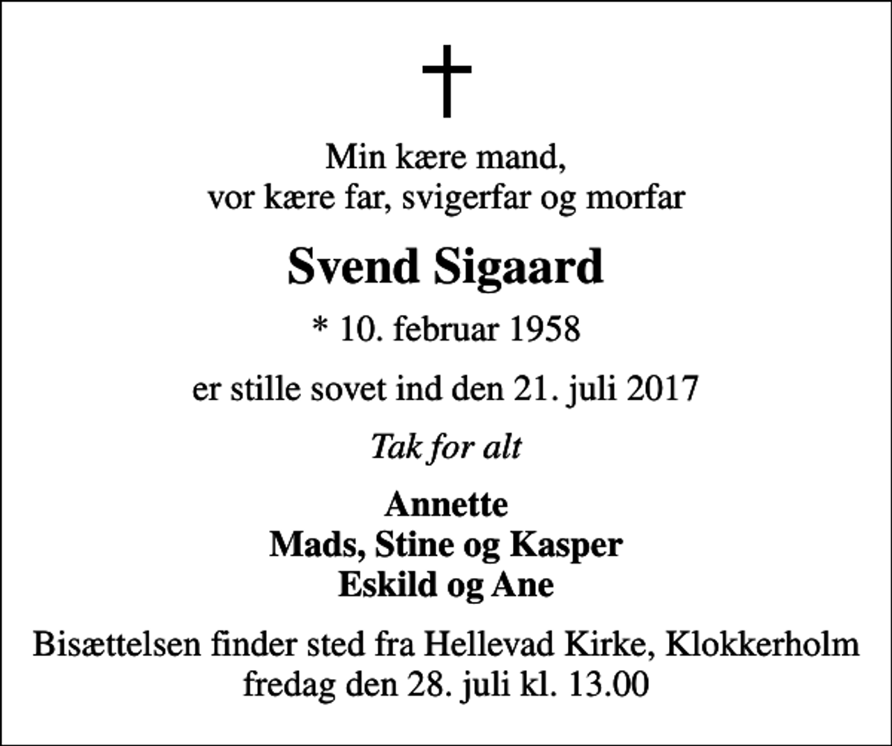 <p>Min kære mand, vor kære far, svigerfar og morfar<br />Svend Sigaard<br />* 10. februar 1958<br />er stille sovet ind den 21. juli 2017<br />Tak for alt<br />Annette Mads, Stine og Kasper Eskild og Ane<br />Bisættelsen finder sted fra Hellevad Kirke, Klokkerholm, fredag den 28. juli kl. 13.00</p>