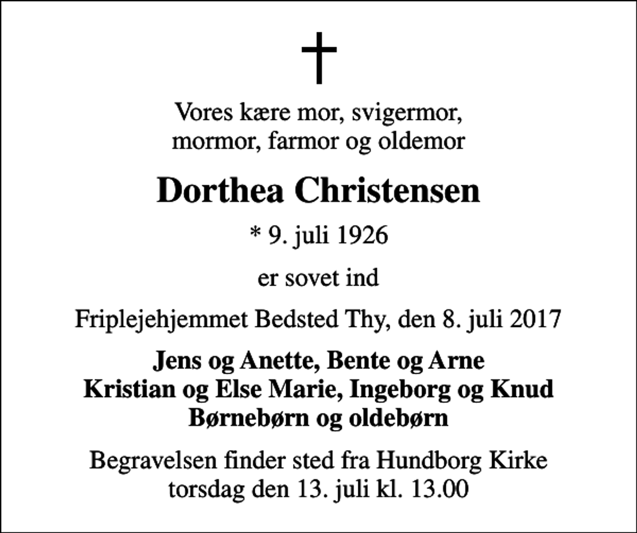 <p>Vores kære mor, svigermor, mormor, farmor og oldemor<br />Dorthea Christensen<br />* 9. juli 1926<br />er sovet ind<br />Friplejehjemmet Bedsted Thy, den 8. juli 2017<br />Jens og Anette, Bente og Arne Kristian og Else Marie, Ingeborg og Knud Børnebørn og oldebørn<br />Begravelsen finder sted fra Hundborg Kirke torsdag den 13. juli kl. 13.00</p>