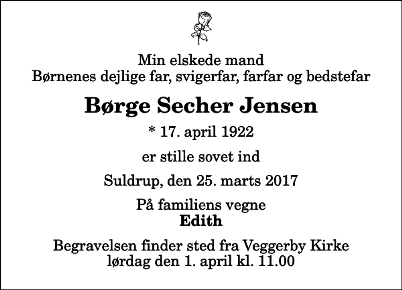 <p>Min elskede mand Børnenes dejlige far, svigerfar, farfar og bedstefar<br />Børge Secher Jensen<br />* 17. april 1922<br />er stille sovet ind<br />Suldrup, den 25. marts 2017<br />På familiens vegne<br />Edith<br />Begravelsen finder sted fra Veggerby Kirke lørdag den 1. april kl. 11.00</p>
