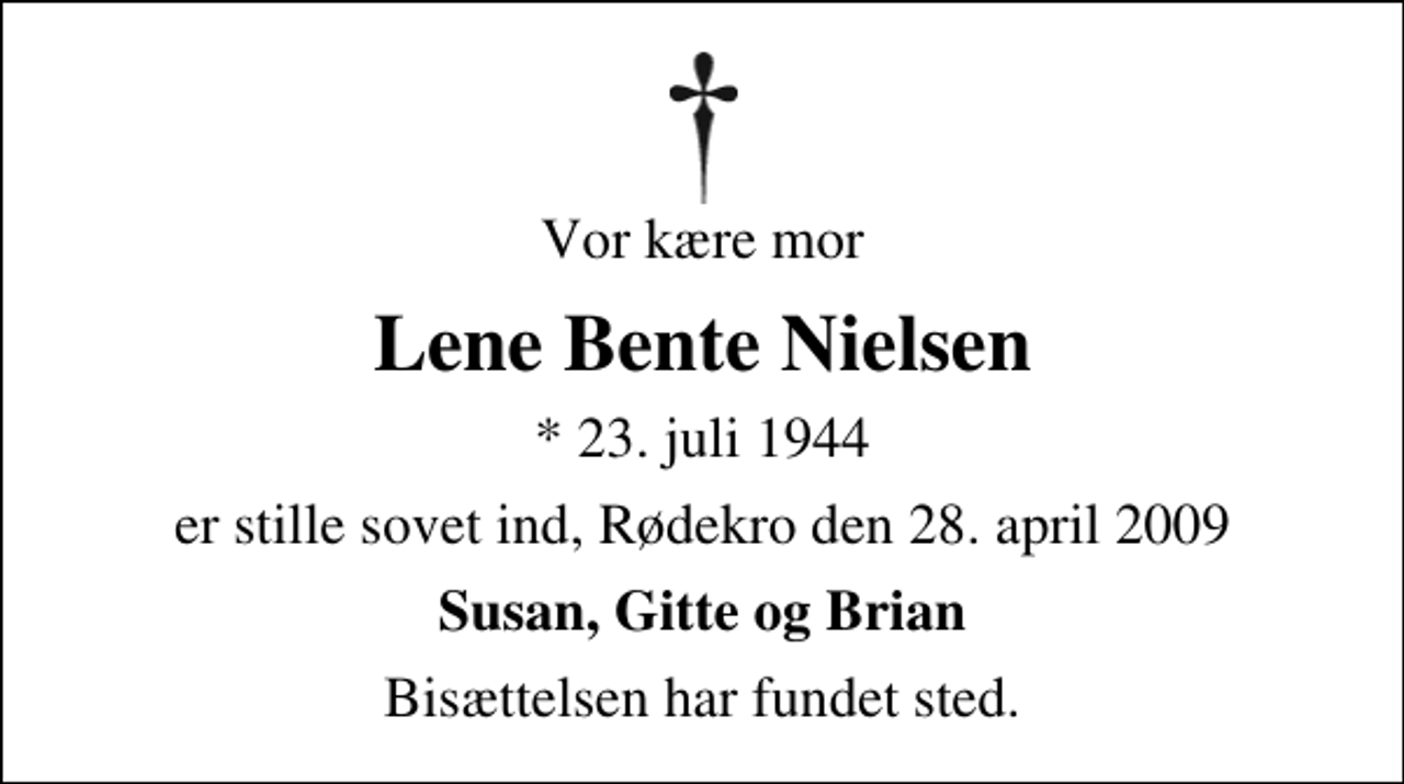 <p>Vor kære mor<br />Lene Bente Nielsen<br />* 23. juli 1944<br />er stille sovet ind, Rødekro den 28. april 2009<br />Susan, Gitte og Brian<br />Bisættelsen har fundet sted.</p>
