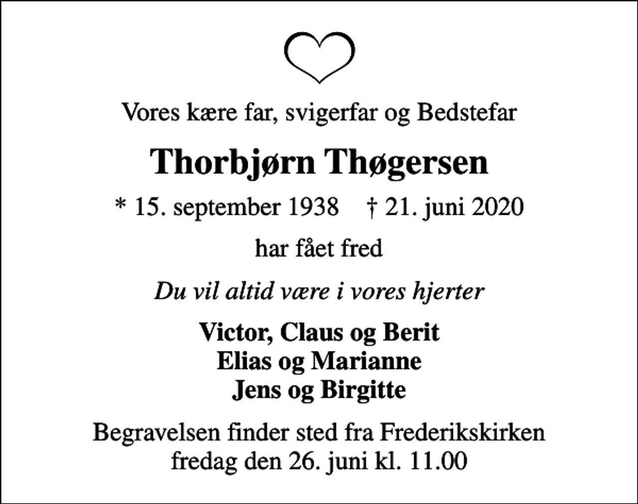 <p>Vores kære far, svigerfar og Bedstefar<br />Thorbjørn Thøgersen<br />* 15. september 1938 ✝ 21. juni 2020<br />har fået fred<br />Du vil altid være i vores hjerter<br />Victor, Claus og Berit Elias og Marianne Jens og Birgitte<br />Begravelsen finder sted fra Frederikskirken fredag den 26. juni kl. 11.00</p>