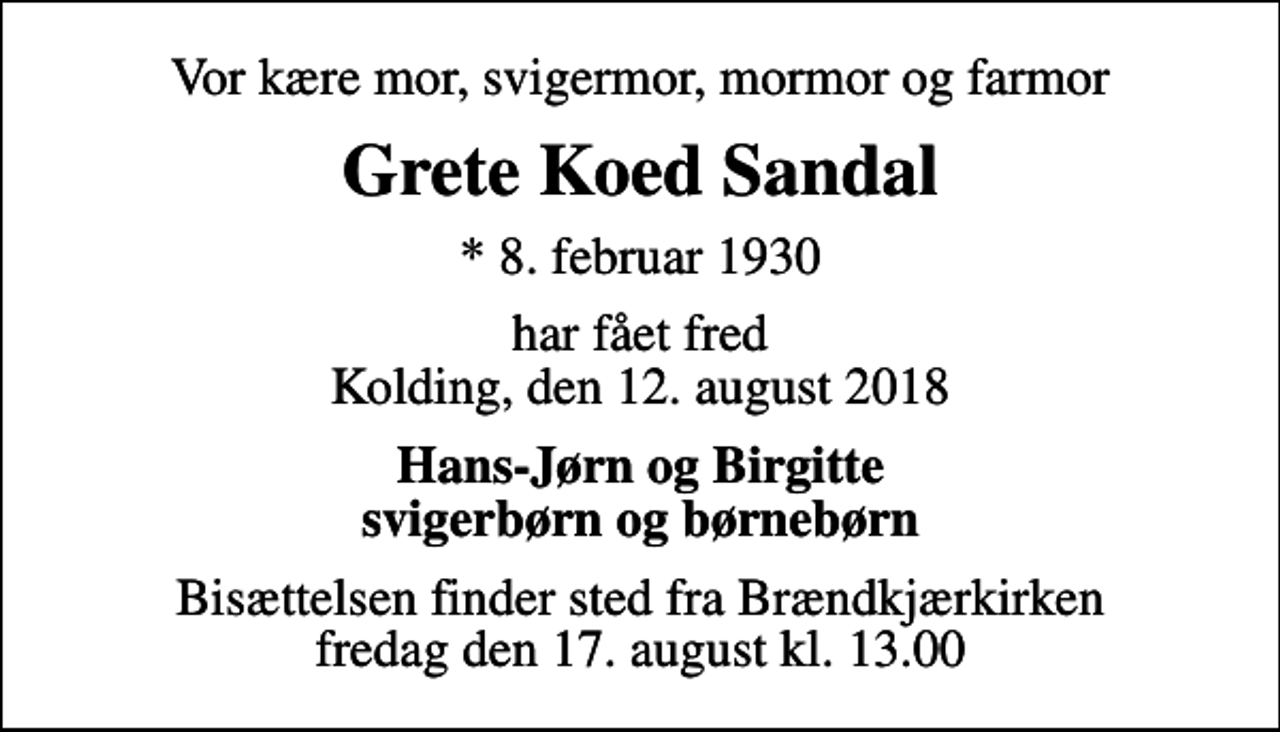 <p>Vor kære mor, svigermor, mormor og farmor<br />Grete Koed Sandal<br />* 8. februar 1930<br />har fået fred Kolding, den 12. august 2018<br />Hans-Jørn og Birgitte svigerbørn og børnebørn<br />Bisættelsen finder sted fra Brændkjærkirken fredag den 17. august kl. 13.00</p>