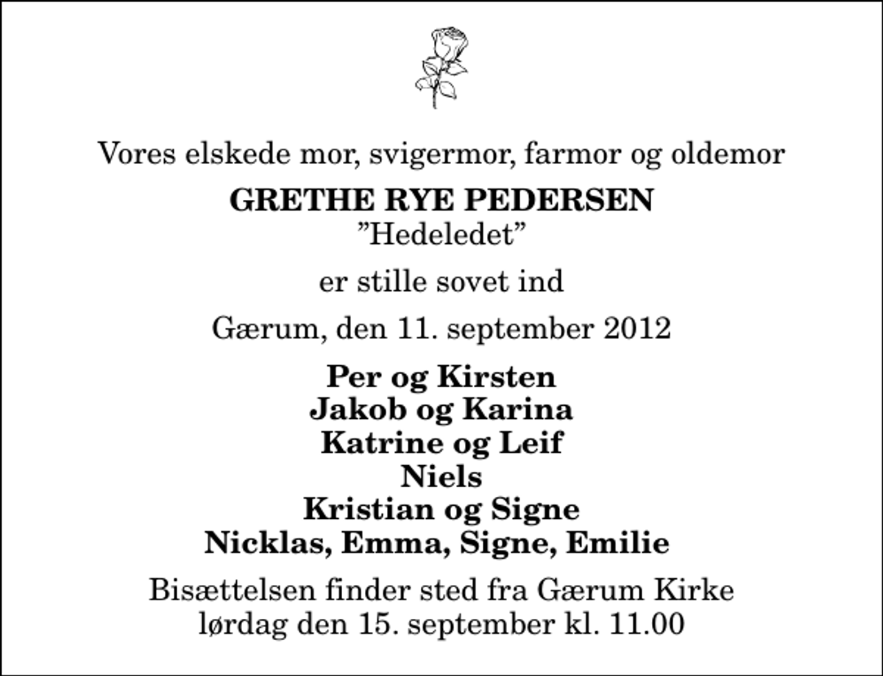 <p>Vores elskede mor, svigermor, farmor og oldemor<br />Grethe Rye Pedersen<br />Hedeledet<br />er stille sovet ind<br />Gærum, den 11. september 2012<br />Per og Kirsten Jakob og Karina Katrine og Leif Niels Kristian og Signe Nicklas, Emma, Signe, Emilie<br />Bisættelsen finder sted fra Gærum Kirke lørdag den 15. september kl. 11.00</p>