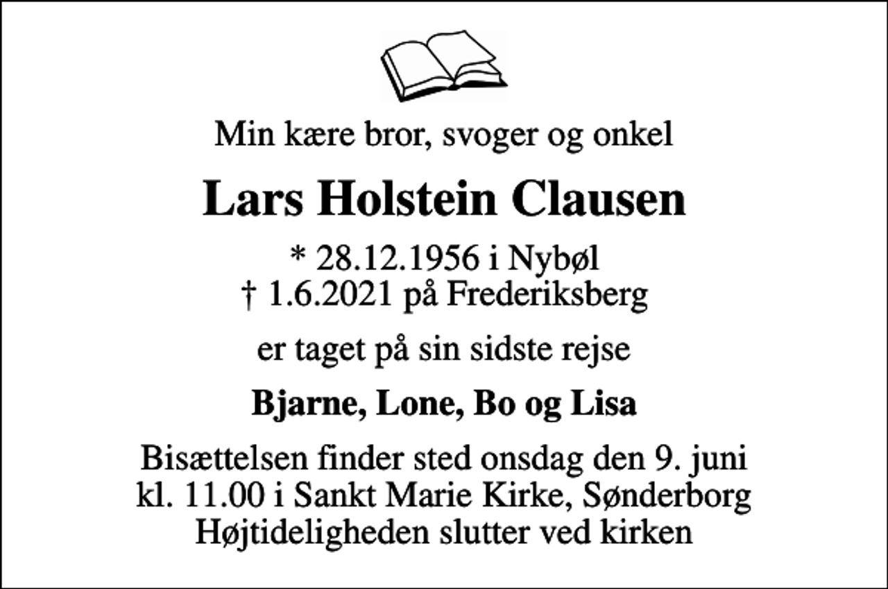 <p>Min kære bror, svoger og onkel<br />Lars Holstein Clausen<br />* 28.12.1956 i Nybøl<br />✝ 1.6.2021 på Frederiksberg<br />er taget på sin sidste rejse<br />Bjarne, Lone, Bo og Lisa<br />Bisættelsen finder sted onsdag den 9. juni kl. 11.00 i Sankt Marie Kirke, Sønderborg Højtideligheden slutter ved kirken</p>