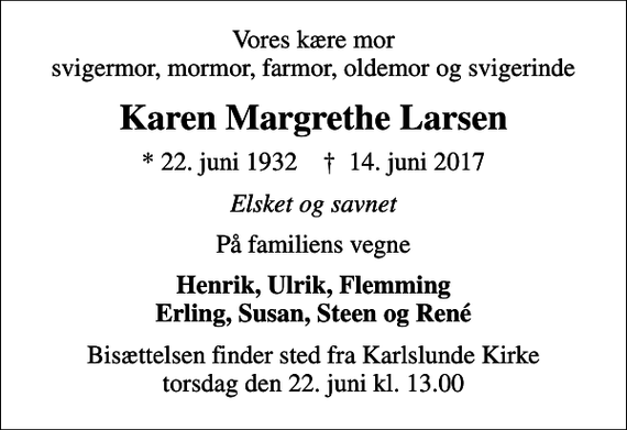 <p>Vores kære mor svigermor, mormor, farmor, oldemor og svigerinde<br />Karen Margrethe Larsen<br />* 22. juni 1932 ✝ 14. juni 2017<br />Elsket og savnet<br />På familiens vegne<br />Henrik, Ulrik, Flemming Erling, Susan, Steen og René<br />Bisættelsen finder sted fra Karlslunde Kirke torsdag den 22. juni kl. 13.00</p>