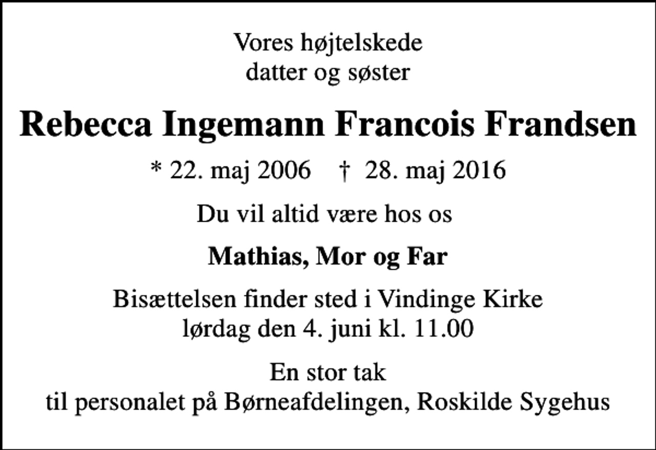 <p>Vores højtelskede datter og søster<br />Rebecca Ingemann Francois Frandsen<br />* 22. maj 2006 ✝ 28. maj 2016<br />Du vil altid være hos os<br />Mathias, Mor og Far<br />Bisættelsen finder sted i Vindinge Kirke lørdag den 4. juni kl. 11.00<br />En stor tak til personalet på Børneafdelingen, Roskilde Sygehus</p>