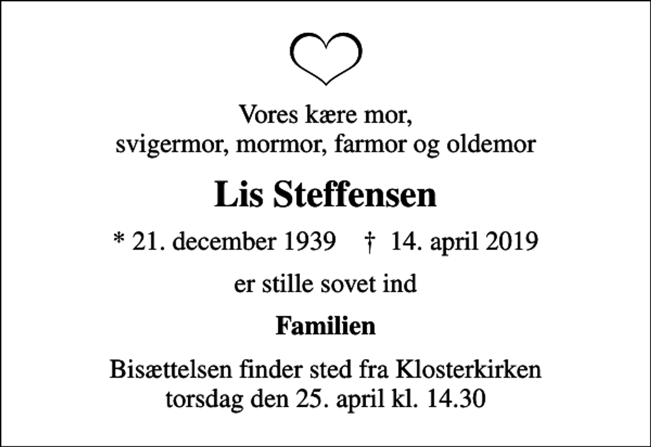 <p>Vores kære mor, svigermor, mormor, farmor og oldemor<br />Lis Steffensen<br />* 21. december 1939 ✝ 14. april 2019<br />er stille sovet ind<br />Familien<br />Bisættelsen finder sted fra Klosterkirken torsdag den 25. april kl. 14.30</p>