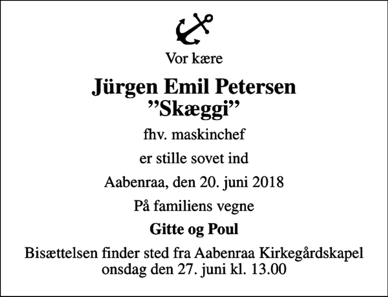 <p>Vor kære<br />Jürgen Emil Petersen Skæggi<br />fhv. maskinchef<br />er stille sovet ind<br />Aabenraa, den 20. juni 2018<br />På familiens vegne<br />Gitte og Poul<br />Bisættelsen finder sted fra Aabenraa Kirkegårdskapel onsdag den 27. juni kl. 13.00</p>