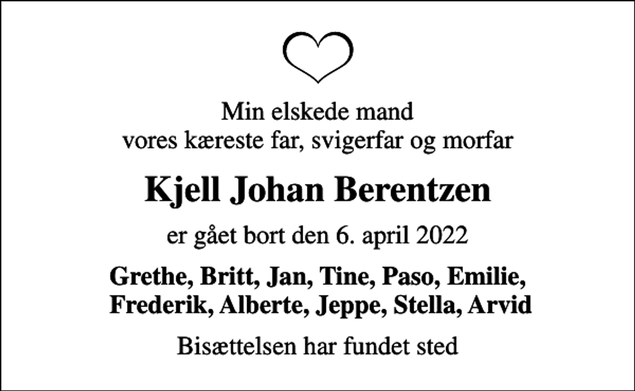 <p>Min elskede mand vores kæreste far, svigerfar og morfar<br />Kjell Johan Berentzen<br />er gået bort den 6. april 2022<br />Grethe, Britt, Jan, Tine, Paso, Emilie, Frederik, Alberte, Jeppe, Stella, Arvid<br />Bisættelsen har fundet sted</p>
