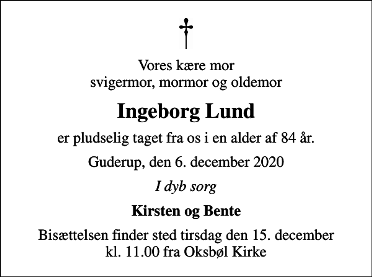 <p>Vores kære mor svigermor, mormor og oldemor<br />Ingeborg Lund<br />er pludselig taget fra os i en alder af 84 år.<br />Guderup, den 6. december 2020<br />I dyb sorg<br />Kirsten og Bente<br />Bisættelsen finder sted tirsdag den 15. december kl. 11.00 fra Oksbøl Kirke</p>