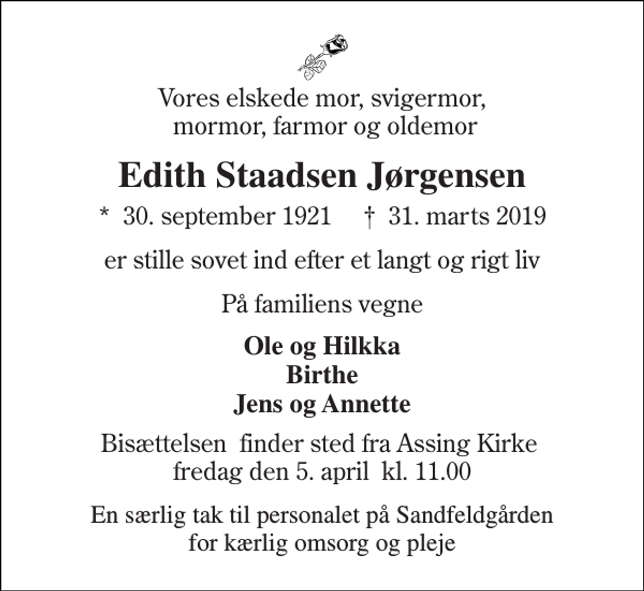 <p>Vores elskede mor, svigermor, mormor, farmor og oldemor<br />Edith Staadsen Jørgensen<br />★​ 30. september 1921​ ✝​ 31. marts 2019<br />er stille sovet ind efter et langt og rigt liv<br />På familiens vegne<br />Ole og Hilkka Birthe Jens og Annette<br />Bisættelsen​ finder sted fra Assing Kirke​ fredag den 5. april​ kl. 11.00<br />En særlig tak til personalet på Sandfeldgården for kærlig omsorg og pleje</p>