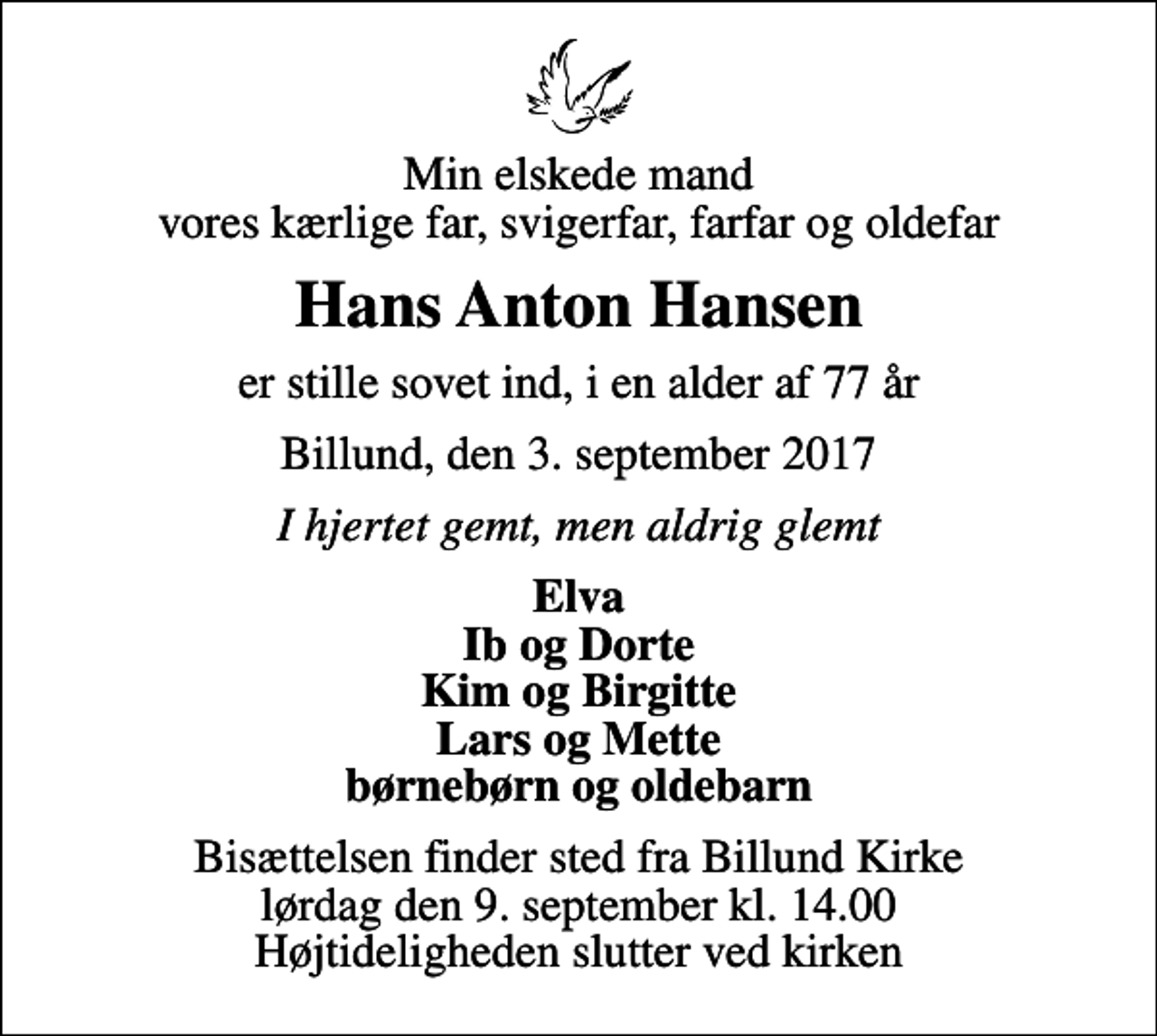 <p>Min elskede mand vores kærlige far, svigerfar, farfar og oldefar<br />Hans Anton Hansen<br />er stille sovet ind, i en alder af 77 år<br />Billund, den 3. september 2017<br />I hjertet gemt, men aldrig glemt<br />Elva Ib og Dorte Kim og Birgitte Lars og Mette børnebørn og oldebarn<br />Bisættelsen finder sted fra Billund Kirke lørdag den 9. september kl. 14.00 Højtideligheden slutter ved kirken</p>