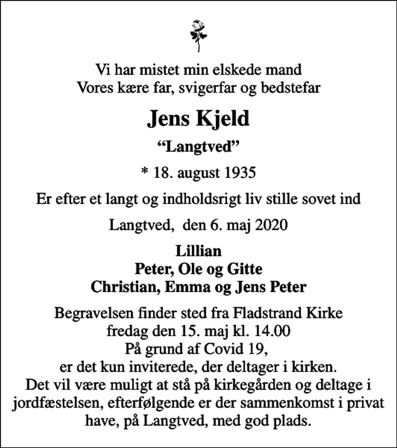 <p>Vi har mistet min elskede mand Vores kære far, svigerfar og bedstefar<br />Jens Kjeld<br />Langtved<br />* 18. august 1935<br />Er efter et langt og indholdsrigt liv stille sovet ind<br />Langtved, den 6. maj 2020<br />Lillian Peter, Ole og Gitte Christian, Emma og Jens Peter<br />Begravelsen finder sted fra Fladstrand Kirke fredag den 15. maj kl. 14.00 På grund af Covid 19, er det kun inviterede, der deltager i kirken. Det vil være muligt at stå på kirkegården og deltage i jordfæstelsen, efterfølgende er der sammenkomst i privat have, på Langtved, med god plads.</p>