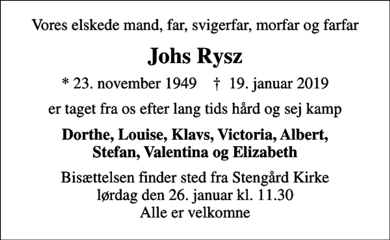 <p>Vores elskede mand, far, svigerfar, morfar og farfar<br />Johs Rysz<br />* 23. november 1949 ✝ 19. januar 2019<br />er taget fra os efter lang tids hård og sej kamp<br />Dorthe, Louise, Klavs, Victoria, Albert, Stefan, Valentina og Elizabeth<br />Bisættelsen finder sted fra Stengård Kirke lørdag den 26. januar kl. 11.30 Alle er velkomne</p>