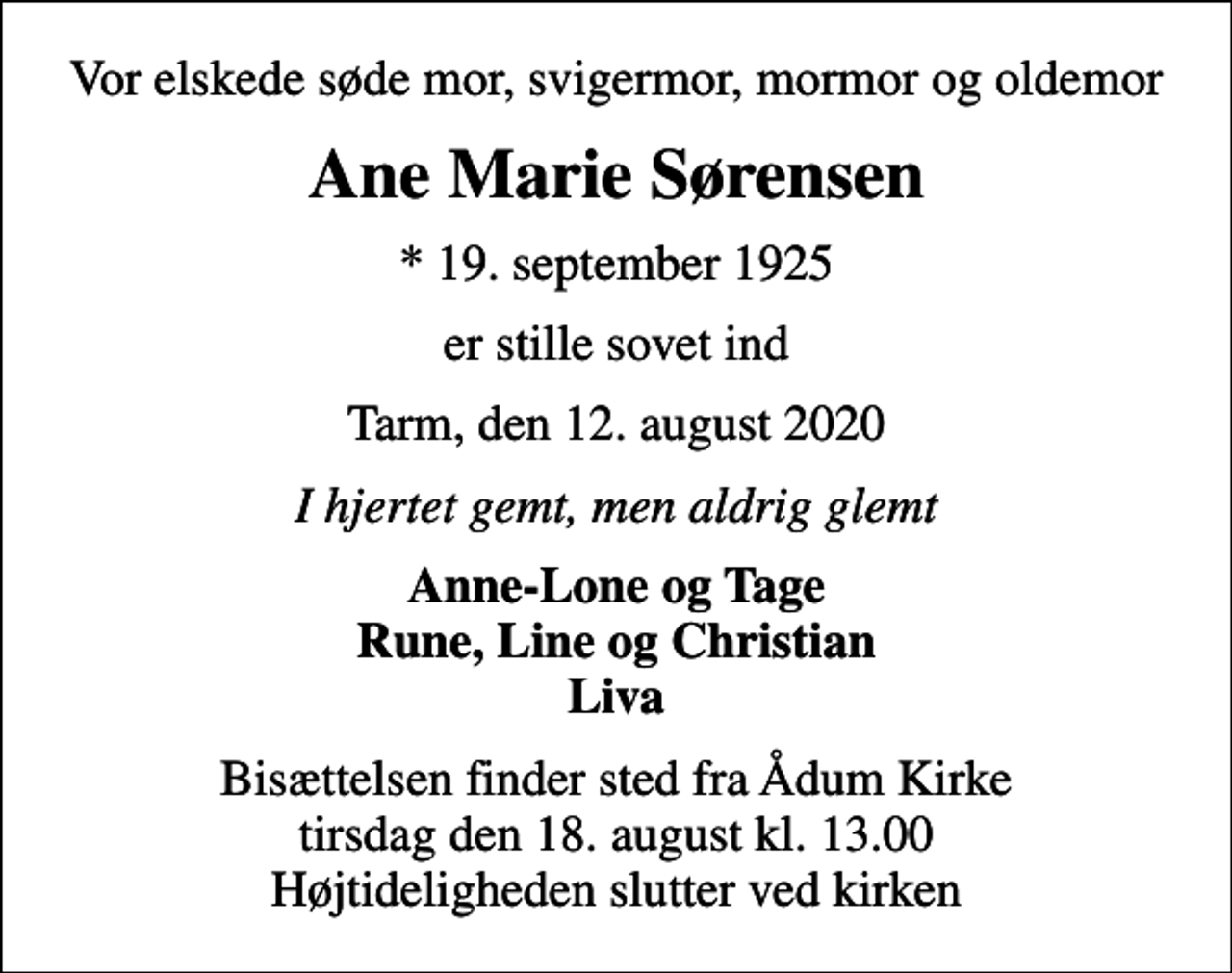 <p>Vor elskede søde mor, svigermor, mormor og oldemor<br />Ane Marie Sørensen<br />* 19. september 1925<br />er stille sovet ind<br />Tarm, den 12. august 2020<br />I hjertet gemt, men aldrig glemt<br />Anne-Lone og Tage Rune, Line og Christian Liva<br />Bisættelsen finder sted fra Ådum Kirke tirsdag den 18. august kl. 13.00 Højtideligheden slutter ved kirken</p>