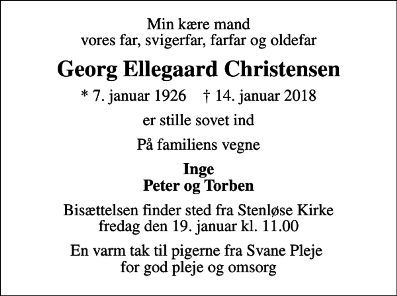 <p>Min kære mand vores far, svigerfar, farfar og oldefar<br />Georg Ellegaard Christensen<br />* 7. januar 1926 ✝ 14. januar 2018<br />er stille sovet ind<br />På familiens vegne<br />Inge Peter og Torben<br />Bisættelsen finder sted fra Stenløse Kirke fredag den 19. januar kl. 11.00<br />En varm tak til pigerne fra Svane Pleje for god pleje og omsorg</p>