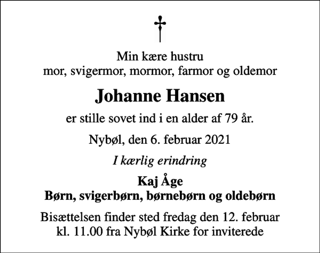 <p>Min kære hustru mor, svigermor, mormor, farmor og oldemor<br />Johanne Hansen<br />er stille sovet ind i en alder af 79 år.<br />Nybøl, den 6. februar 2021<br />I kærlig erindring<br />Kaj Åge Børn, svigerbørn, børnebørn og oldebørn<br />Bisættelsen finder sted fredag den 12. februar kl. 11.00 fra Nybøl Kirke for inviterede</p>