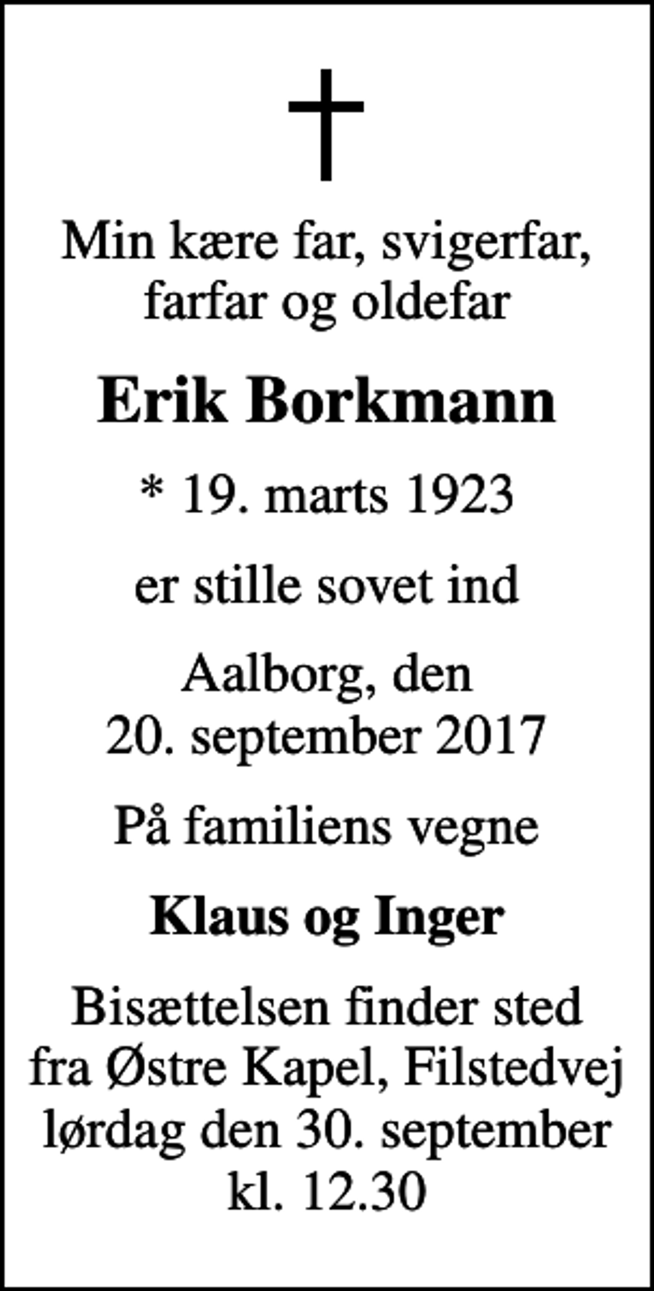 <p>Min kære far, svigerfar, farfar og oldefar<br />Erik Borkmann<br />* 19. marts 1923<br />er stille sovet ind<br />Aalborg, den 20. september 2017<br />På familiens vegne<br />Klaus og Inger<br />Bisættelsen finder sted fra Østre Kapel, Filstedvej lørdag den 30. september kl. 12.30</p>