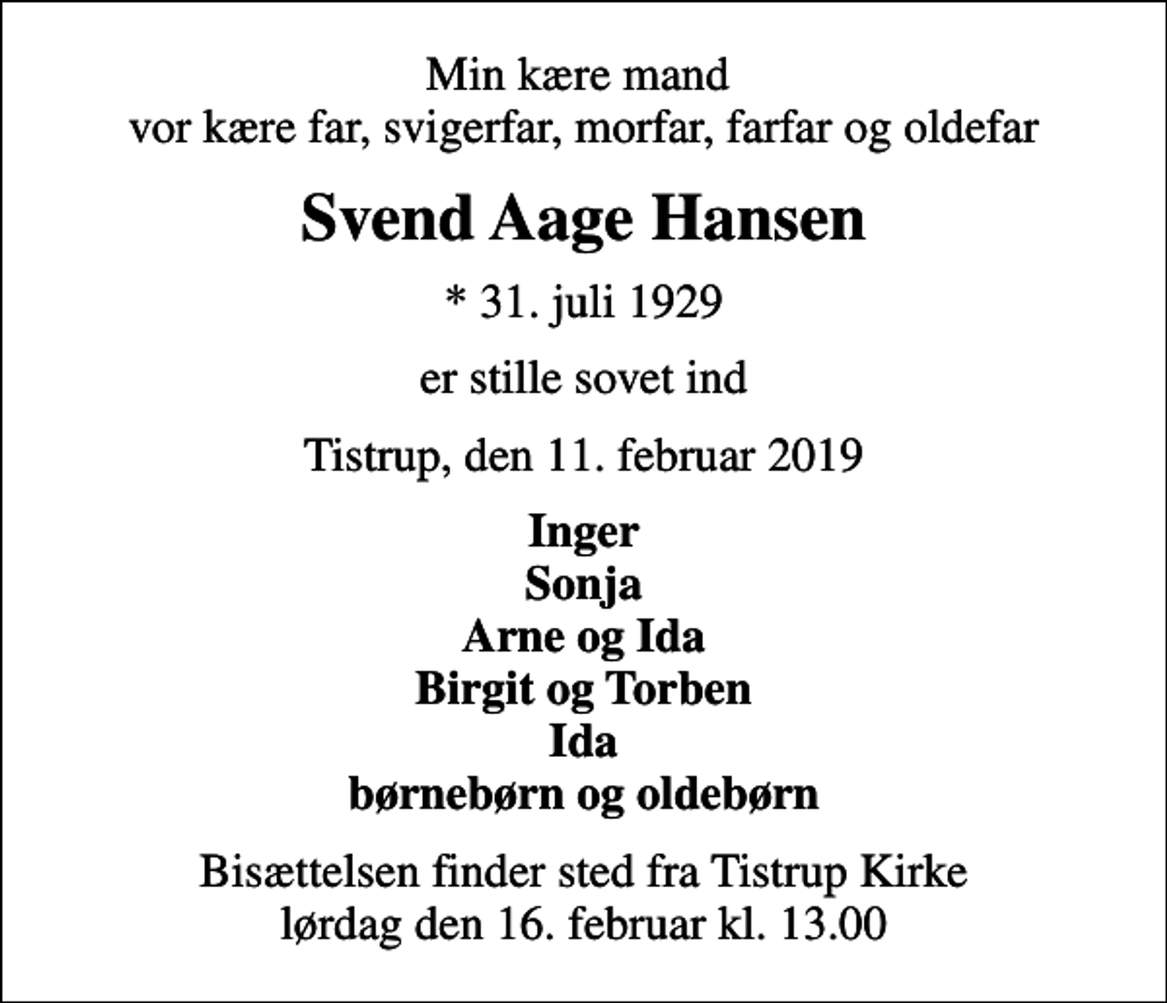 <p>Min kære mand vor kære far, svigerfar, morfar, farfar og oldefar<br />Svend Aage Hansen<br />* 31. juli 1929<br />er stille sovet ind<br />Tistrup, den 11. februar 2019<br />Inger Sonja Arne og Ida Birgit og Torben Ida børnebørn og oldebørn<br />Bisættelsen finder sted fra Tistrup Kirke lørdag den 16. februar kl. 13.00</p>