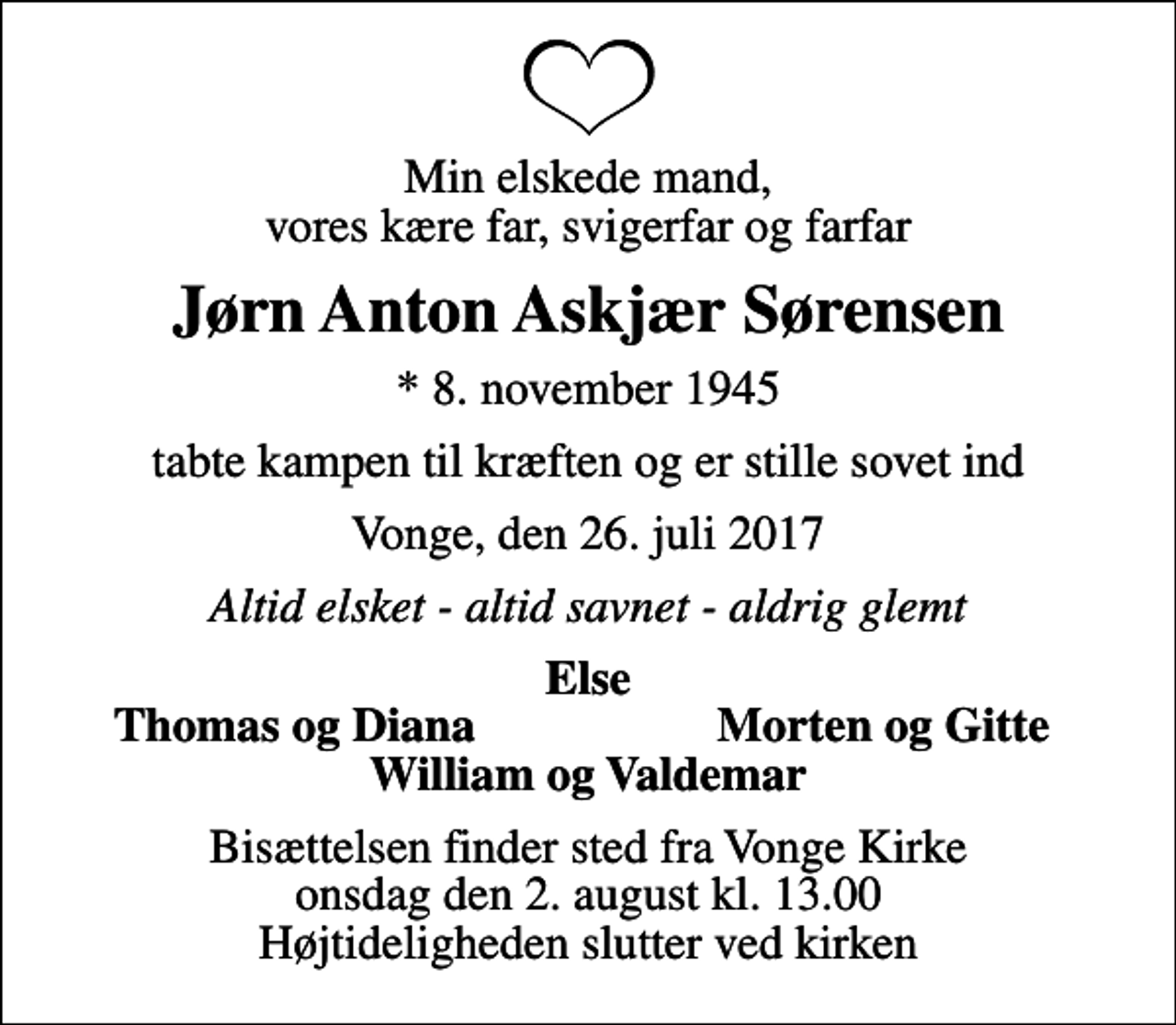 <p>Min elskede mand, vores kære far, svigerfar og farfar<br />Jørn Anton Askjær Sørensen<br />* 8. november 1945<br />tabte kampen til kræften og er stille sovet ind<br />Vonge, den 26. juli 2017<br />Altid elsket - altid savnet - aldrig glemt<br />Else<br />Thomas og Diana<br />Morten og Gitte<br />Bisættelsen finder sted fra Vonge Kirke onsdag den 2. august kl. 13.00 Højtideligheden slutter ved kirken</p>