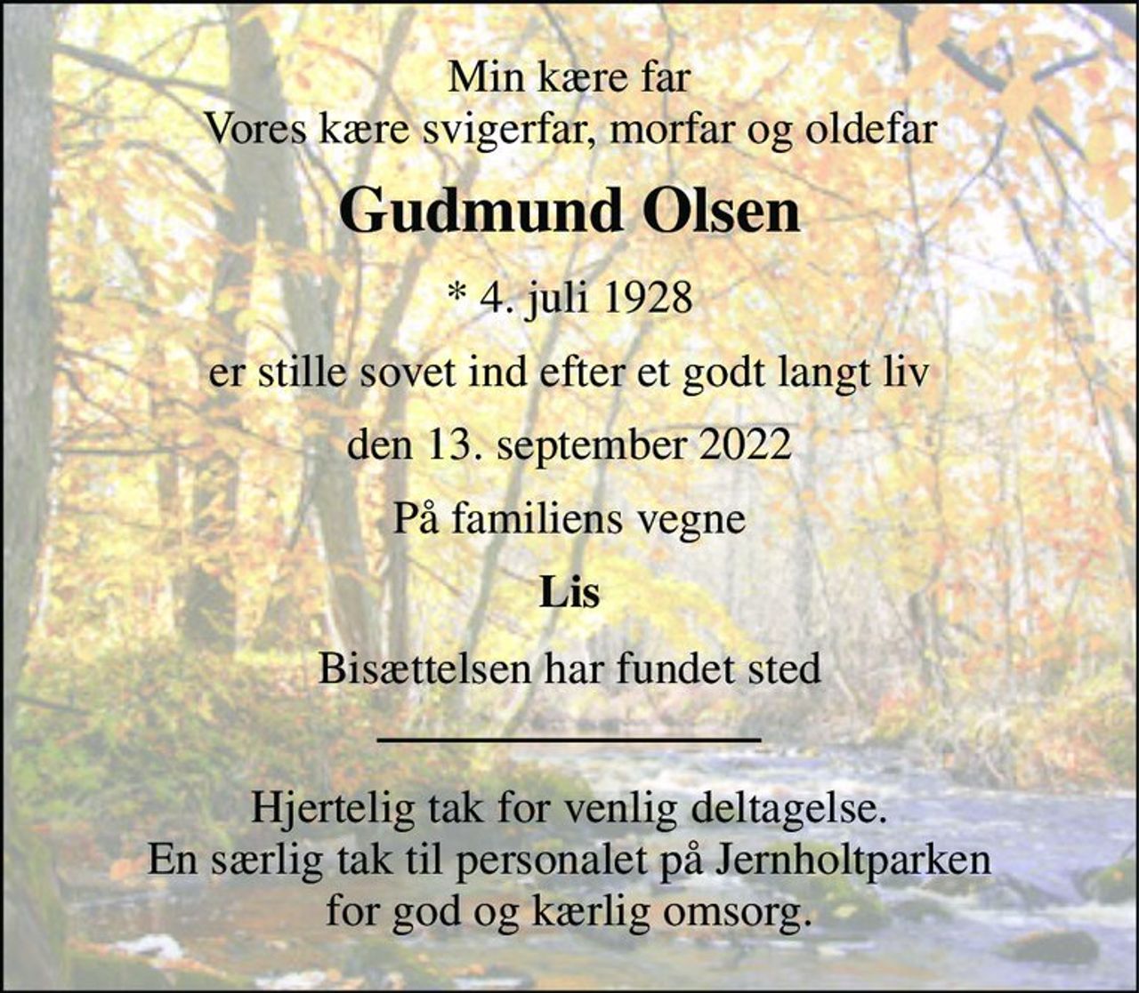 Min kære far Vores kære svigerfar, morfar og oldefar 
Gudmund Olsen 
*​ 4. juli 1928 
er stille sovet ind efter et godt langt liv 
den 13. september 2022 
På familiens vegne 
Lis 
Bisættelsen har fundet sted 
Hjertelig tak for venlig deltagelse. En særlig tak til personalet på Jernholtparken for god og kærlig omsorg.
