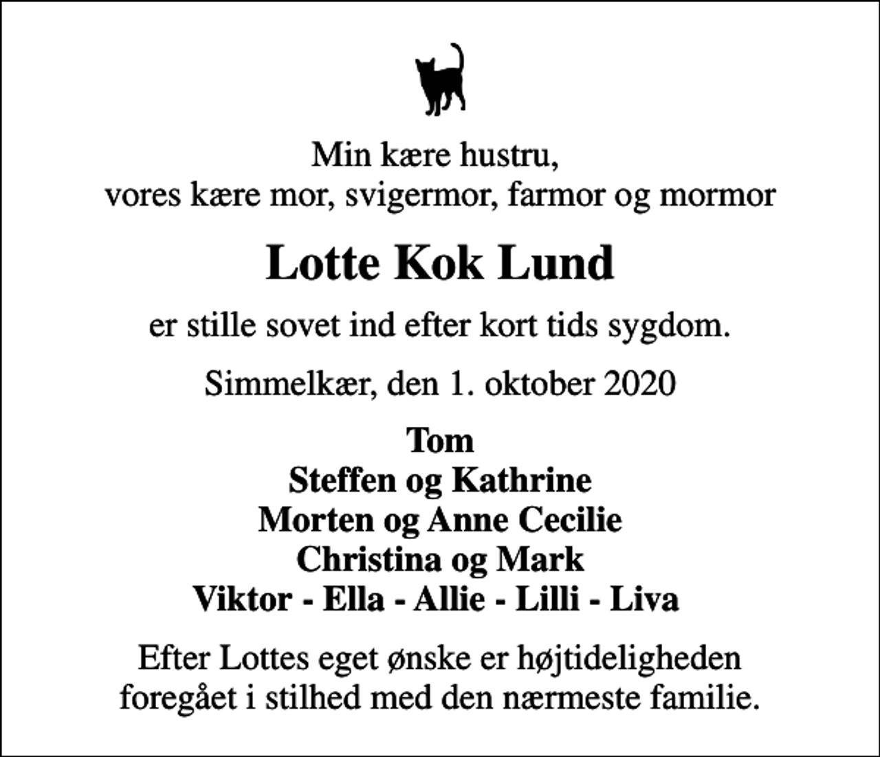 <p>Min kære hustru, vores kære mor, svigermor, farmor og mormor<br />Lotte Kok Lund<br />er stille sovet ind efter kort tids sygdom.<br />Simmelkær, den 1. oktober 2020<br />Tom Steffen og Kathrine Morten og Anne Cecilie Christina og Mark Viktor - Ella - Allie - Lilli - Liva<br />Efter Lottes eget ønske er højtideligheden foregået i stilhed med den nærmeste familie.</p>