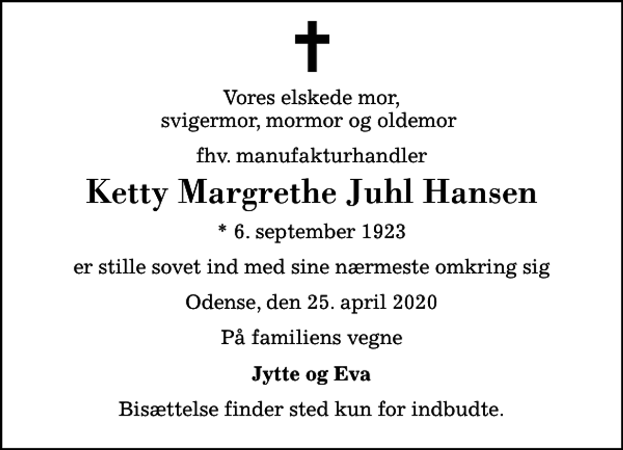 <p>Vores elskede mor, svigermor, mormor og oldemor<br />fhv. manufakturhandler<br />Ketty Margrethe Juhl Hansen<br />* 6. september 1923<br />er stille sovet ind med sine nærmeste omkring sig<br />Odense, den 25. april 2020<br />På familiens vegne<br />Jytte og Eva<br />Bisættelse finder sted kun for indbudte.</p>