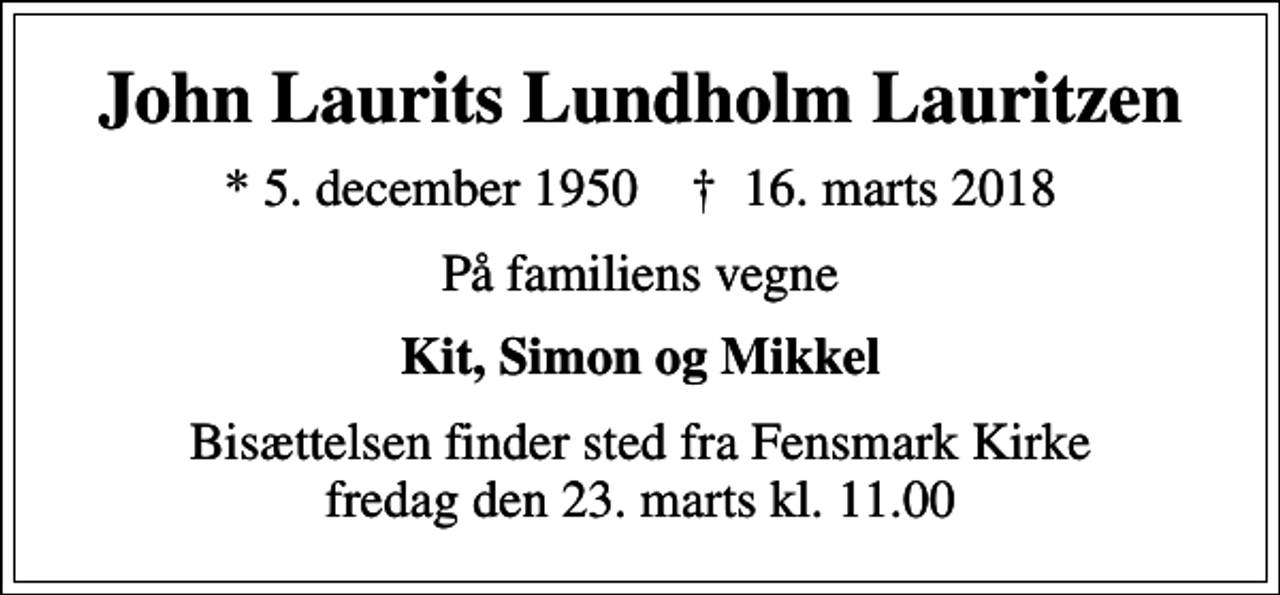 <p>John Laurits Lundholm Lauritzen<br />* 5. december 1950 ✝ 16. marts 2018<br />På familiens vegne<br />Kit, Simon og Mikkel<br />Bisættelsen finder sted fra Fensmark Kirke fredag den 23. marts kl. 11.00</p>